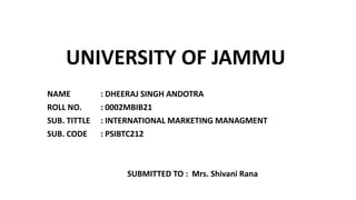 UNIVERSITY OF JAMMU
NAME : DHEERAJ SINGH ANDOTRA
ROLL NO. : 0002MBIB21
SUB. TITTLE : INTERNATIONAL MARKETING MANAGMENT
SUB. CODE : PSIBTC212
SUBMITTED TO : Mrs. Shivani Rana
 