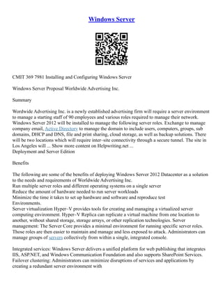 Windows Server
CMIT 369 7981 Installing and Configuring Windows Server
Windows Server Proposal Worldwide Advertising Inc.
Summary
Wordwide Advertising Inc. is a newly established advertising firm will require a server environment
to manage a starting staff of 90 employees and various roles required to manage their network.
Windows Server 2012 will be installed to manage the following server roles. Exchange to manage
company email, Active Directory to manage the domain to include users, computers, groups, sub
domains, DHCP and DNS, file and print sharing, cloud storage, as well as backup solutions. There
will be two locations which will require inter–site connectivity through a secure tunnel. The site in
Los Angeles will ... Show more content on Helpwriting.net ...
Deployment and Server Edition
Benefits
The following are some of the benefits of deploying Windows Server 2012 Datacenter as a solution
to the needs and requirements of Worldwide Advertising Inc.
Run multiple server roles and different operating systems on a single server
Reduce the amount of hardware needed to run server workloads
Minimize the time it takes to set up hardware and software and reproduce test
Environments.
Server virtualization Hyper–V provides tools for creating and managing a virtualized server
computing environment. Hyper–V Replica can replicate a virtual machine from one location to
another, without shared storage, storage arrays, or other replication technologies. Server
management: The Server Core provides a minimal environment for running specific server roles.
Those roles are then easier to maintain and manage and less exposed to attack. Administrators can
manage groups of servers collectively from within a single, integrated console.
Integrated services: Windows Server delivers a unified platform for web publishing that integrates
IIS, ASP.NET, and Windows Communication Foundation and also supports SharePoint Services.
Failover clustering: Administrators can minimize disruptions of services and applications by
creating a redundant server environment with
 