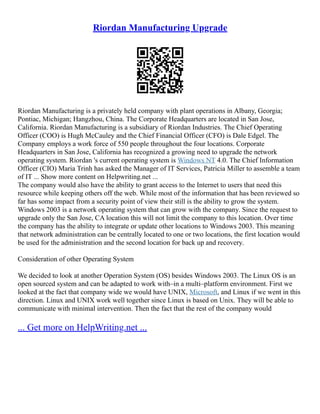 Riordan Manufacturing Upgrade
Riordan Manufacturing is a privately held company with plant operations in Albany, Georgia;
Pontiac, Michigan; Hangzhou, China. The Corporate Headquarters are located in San Jose,
California. Riordan Manufacturing is a subsidiary of Riordan Industries. The Chief Operating
Officer (COO) is Hugh McCauley and the Chief Financial Officer (CFO) is Dale Edgel. The
Company employs a work force of 550 people throughout the four locations. Corporate
Headquarters in San Jose, California has recognized a growing need to upgrade the network
operating system. Riordan 's current operating system is Windows NT 4.0. The Chief Information
Officer (CIO) Maria Trinh has asked the Manager of IT Services, Patricia Miller to assemble a team
of IT ... Show more content on Helpwriting.net ...
The company would also have the ability to grant access to the Internet to users that need this
resource while keeping others off the web. While most of the information that has been reviewed so
far has some impact from a security point of view their still is the ability to grow the system.
Windows 2003 is a network operating system that can grow with the company. Since the request to
upgrade only the San Jose, CA location this will not limit the company to this location. Over time
the company has the ability to integrate or update other locations to Windows 2003. This meaning
that network administration can be centrally located to one or two locations, the first location would
be used for the administration and the second location for back up and recovery.
Consideration of other Operating System
We decided to look at another Operation System (OS) besides Windows 2003. The Linux OS is an
open sourced system and can be adapted to work with–in a multi–platform environment. First we
looked at the fact that company wide we would have UNIX, Microsoft, and Linux if we went in this
direction. Linux and UNIX work well together since Linux is based on Unix. They will be able to
communicate with minimal intervention. Then the fact that the rest of the company would
... Get more on HelpWriting.net ...
 