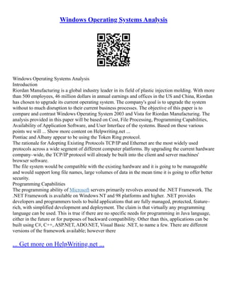Windows Operating Systems Analysis
Windows Operating Systems Analysis
Introduction
Riordan Manufacturing is a global industry leader in its field of plastic injection molding. With more
than 500 employees, 46 million dollars in annual earnings and offices in the US and China, Riordan
has chosen to upgrade its current operating system. The company's goal is to upgrade the system
without to much disruption to their current business processes. The objective of this paper is to
compare and contrast Windows Operating System 2003 and Vista for Riordan Manufacturing. The
analysis provided in this paper will be based on Cost, File Processing, Programming Capabilities,
Availability of Application Software, and User Interface of the systems. Based on these various
points we will ... Show more content on Helpwriting.net ...
Pontiac and Albany appear to be using the Token Ring protocol.
The rationale for Adopting Existing Protocols TCP/IP and Ethernet are the most widely used
protocols across a wide segment of different computer platforms. By upgrading the current hardware
company–wide, the TCP/IP protocol will already be built into the client and server machines'
browser software.
The file system would be compatible with the existing hardware and it is going to be manageable
and would support long file names, large volumes of data in the mean time it is going to offer better
security.
Programming Capabilities
The programming ability of Microsoft servers primarily revolves around the .NET Framework. The
.NET Framework is available on Windows NT and 98 platforms and higher. .NET provides
developers and programmers tools to build applications that are fully managed, protected, feature–
rich, with simplified development and deployment. The claim is that virtually any programming
language can be used. This is true if there are no specific needs for programming in Java language,
either in the future or for purposes of backward compatibility. Other than this, applications can be
built using C#, C++, ASP.NET, ADO.NET, Visual Basic .NET, to name a few. There are different
versions of the framework available; however there
... Get more on HelpWriting.net ...
 
