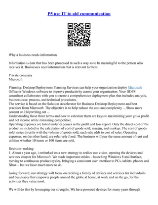 P5 use IT to aid communication
Why a business needs information
Information is data that has been processed in such a way as to be meaningful to the person who
receives it. Businesses need information that is relevant to them.
Private company
Microsoft
Planning: Desktop Deployment Planning Services can help your organization deploy Microsoft
Office or Windows software to improve productivity across your organization. Your DDPS
consultant collaborates with you to create a comprehensive deployment plan that includes analysis,
business case, process, and technical procedures.
The service is based on the Solution Accelerator for Business Desktop Deployment and best
practices from Microsoft. The objective is to help reduce the cost and complexity ... Show more
content on Helpwriting.net ...
Understanding these three terms and how to calculate them are keys to maximizing your gross profit
and net income while remaining competitive.
Operating expenses are listed under expenses in the profit and loss report. Only the direct cost of the
product is included in the calculation of cost of goods sold, margin, and markup. The cost of goods
sold varies directly with the volume of goods sold; each sale adds to cost of sales. Operating
expenses, on the other hand, are relatively fixed. The business will pay the same amount of rent and
utilities whether 10 items or 100 items are sold.
Decision–making:
1. About a year ago, i embarked on a new strategy to realize our vision, opening the devices and
services chapter for Microsoft. We made important strides – launching Windows 8 and Surface,
moving to continuous product cycles, bringing a consistent user interface to PCs, tablets, phones and
Xbox – but we have much more to do.
Going forward, our strategy will focus on creating a family of devices and services for individuals
and businesses that empower people around the globe at home, at work and on the go, for the
activities they value most.
We will do this by leveraging our strengths. We have powered devices for many years through
 