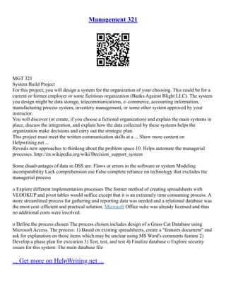Management 321
MGT 321
System Build Project
For this project, you will design a system for the organization of your choosing. This could be for a
current or former employer or some fictitious organization (Banks Against Blight LLC). The system
you design might be data storage, telecommunications, e–commerce, accounting information,
manufacturing process system, inventory management, or some other system approved by your
instructor.
You will discover (or create, if you choose a fictional organization) and explain the main systems in
place, discuss the integration, and explain how the data collected by these systems helps the
organization make decisions and carry out the strategic plan.
This project must meet the written communication skills at a ... Show more content on
Helpwriting.net ...
Reveals new approaches to thinking about the problem space 10. Helps automate the managerial
processes. http://en.wikipedia.org/wiki/Decision_support_system
Some disadvantages of data in DSS are: Flaws or errors in the software or system Modeling
incompatability Lack comprehension use False complete reliance on technology that excludes the
managerial process
o Explore different implementation processes The former method of creating spreadsheets with
VLOOKUP and pivot tables would suffice except that it is an extremely time consuming process. A
more streamlined process for gathering and reporting data was needed and a relational database was
the most cost–efficient and practical solution. Microsoft Office suite was already licensed and thus
no additional costs were involved.
o Define the process chosen The process chosen includes design of a Grass Cut Database using
Microsoft Access. The process: 1) Based on existing spreadsheets, create a "features document" and
ask for explanation on those items which may be unclear using MS Word's comments feature 2)
Develop a phase plan for execution 3) Test, test, and test 4) Finalize database o Explore security
issues for this system: The main database file
... Get more on HelpWriting.net ...
 