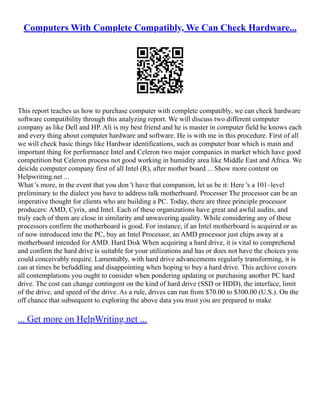Computers With Complete Compatibly, We Can Check Hardware...
This report teaches us how to purchase computer with complete compatibly, we can check hardware
software compatibility through this analyzing report. We will discuss two different computer
company as like Dell and HP. Ali is my best friend and he is master in computer field he knows each
and every thing about computer hardware and software. He is with me in this procedure. First of all
we will check basic things like Hardwar identifications, such as computer boar which is main and
important thing for performance Intel and Celeron two major companies in market which have good
competition but Celeron process not good working in humidity area like Middle East and Africa. We
deicide computer company first of all Intel (R), after mother board ... Show more content on
Helpwriting.net ...
What 's more, in the event that you don 't have that companion, let us be it: Here 's a 101–level
preliminary to the dialect you have to address talk motherboard. Processer The processor can be an
imperative thought for clients who are building a PC. Today, there are three principle processor
producers: AMD, Cyrix, and Intel. Each of these organizations have great and awful audits, and
truly each of them are close in similarity and unwavering quality. While considering any of these
processors confirm the motherboard is good. For instance, if an Intel motherboard is acquired or as
of now introduced into the PC, buy an Intel Processor, an AMD processor just chips away at a
motherboard intended for AMD. Hard Disk When acquiring a hard drive, it is vital to comprehend
and confirm the hard drive is suitable for your utilizations and has or does not have the choices you
could conceivably require. Lamentably, with hard drive advancements regularly transforming, it is
can at times be befuddling and disappointing when hoping to buy a hard drive. This archive covers
all contemplations you ought to consider when pondering updating or purchasing another PC hard
drive. The cost can change contingent on the kind of hard drive (SSD or HDD), the interface, limit
of the drive, and speed of the drive. As a rule, drives can run from $70.00 to $300.00 (U.S.). On the
off chance that subsequent to exploring the above data you trust you are prepared to make
... Get more on HelpWriting.net ...
 