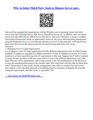 Why to Select Third Party Tools to Manage Server and...
Microsoft has equipped the organizations with the Windows server operating system and other
server tools like Exchange Server, SQL Server, SharePoint Server, etc. In addition, there are inbuilt
server tools like DNS Server, DHCP Server, File Server, and Active Directory to create a complete
networking infrastructure inside an organization. However, the server and networking management
using the traditional Microsoft tools become obsolete at a level. In this blog post, we'll discuss how
these tools fail to serve the purpose and why the need of using third party tools arises.
Scenarios
1. Managing Users in Large Organizations
Let us suppose a case of a large organization has fifty different departments, each of which contains
hundreds of employees segregated on different positions. A large IT helpdesk of at least 70 or more
members is at least required to meet the IT requirements in this case. Suppose the IT staff is required
to create the user accounts of 200 new users who've to join in the different departments next week,
audit 300 users of five departments, and to keep a check on the file modifications on the file server
to trace the unauthorized accesses to the sensitive data. How much time will they take for these three
tasks? Almost three to four weeks, but the management wants them to complete this task in four
days without a hit to the daily demands of troubleshooting the computers, managing the networks,
seeing the logon/logoff, and other work. Is it possible? The
... Get more on HelpWriting.net ...
 