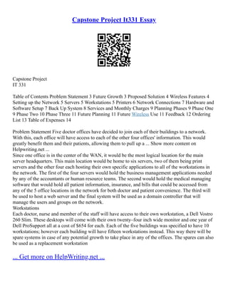 Capstone Project It331 Essay
Capstone Project
IT 331
Table of Contents Problem Statement 3 Future Growth 3 Proposed Solution 4 Wireless Features 4
Setting up the Network 5 Servers 5 Workstations 5 Printers 6 Network Connections 7 Hardware and
Software Setup 7 Back Up System 8 Services and Monthly Charges 9 Planning Phases 9 Phase One
9 Phase Two 10 Phase Three 11 Future Planning 11 Future Wireless Use 11 Feedback 12 Ordering
List 13 Table of Expenses 14
Problem Statement Five doctor offices have decided to join each of their buildings to a network.
With this, each office will have access to each of the other four offices' information. This would
greatly benefit them and their patients, allowing them to pull up a ... Show more content on
Helpwriting.net ...
Since one office is in the center of the WAN, it would be the most logical location for the main
server headquarters. This main location would be home to six servers, two of them being print
servers and the other four each hosting their own specific applications to all of the workstations in
the network. The first of the four servers would hold the business management applications needed
by any of the accountants or human resource teams. The second would hold the medical managing
software that would hold all patient information, insurance, and bills that could be accessed from
any of the 5 office locations in the network for both doctor and patient convenience. The third will
be used to host a web server and the final system will be used as a domain controller that will
manage the users and groups on the network.
Workstations
Each doctor, nurse and member of the staff will have access to their own workstation, a Dell Vostro
260 Slim. These desktops will come with their own twenty–four inch wide monitor and one year of
Dell ProSupport all at a cost of $654 for each. Each of the five buildings was specified to have 10
workstations; however each building will have fifteen workstations instead. This way there will be
spare systems in case of any potential growth to take place in any of the offices. The spares can also
be used as a replacement workstation
... Get more on HelpWriting.net ...
 
