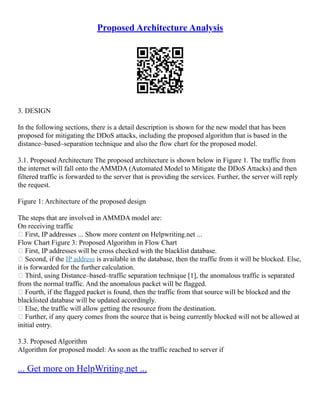 Proposed Architecture Analysis
3. DESIGN
In the following sections, there is a detail description is shown for the new model that has been
proposed for mitigating the DDoS attacks, including the proposed algorithm that is based in the
distance–based–separation technique and also the flow chart for the proposed model.
3.1. Proposed Architecture The proposed architecture is shown below in Figure 1. The traffic from
the internet will fall onto the AMMDA (Automated Model to Mitigate the DDoS Attacks) and then
filtered traffic is forwarded to the server that is providing the services. Further, the server will reply
the request.
Figure 1: Architecture of the proposed design
The steps that are involved in AMMDA model are:
On receiving traffic
 First, IP addresses ... Show more content on Helpwriting.net ...
Flow Chart Figure 3: Proposed Algorithm in Flow Chart
 First, IP addresses will be cross checked with the blacklist database.
 Second, if the IP address is available in the database, then the traffic from it will be blocked. Else,
it is forwarded for the further calculation.
 Third, using Distance–based–traffic separation technique [1], the anomalous traffic is separated
from the normal traffic. And the anomalous packet will be flagged.
 Fourth, if the flagged packet is found, then the traffic from that source will be blocked and the
blacklisted database will be updated accordingly.
 Else, the traffic will allow getting the resource from the destination.
 Further, if any query comes from the source that is being currently blocked will not be allowed at
initial entry.
3.3. Proposed Algorithm
Algorithm for proposed model: As soon as the traffic reached to server if
... Get more on HelpWriting.net ...
 