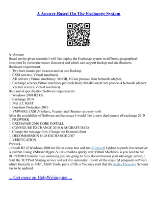 AAnswer Based On The Exchange System
A–Answer
Based on the given scenario I will like deploy the Exchange system in different geographical
locations(To overcome nature disasters) and which can support backup and site disasters.
Hardware requirement.
 Two bare mental per location and on one Desktop
 EXSI servers ( Virtual machines)
 AD servers ( Virtual machines) 100 GB, 8 Core process, four Network adapter.
 Exchange servers(Virtual machines per each Role)100GBRam,8Core process,4 Network adapter.
 Vcenter server ( Virtual machines)
Bare metal specification Software requirements
 Windows 2008 R2 OS
 Exchange 2010
 .Net 3.5, RSAT
 Forefront Protection 2010
 VMWARE EXSI ,VSphere, Vcenter and Disaster recovery tools
After the availability of Software and hardware I would like to new deployment of exchange 2010
 PREWORK
 EXCHANGE 2010 CORE INSTALL
 CONFIGURE EXCHANGE 2010 & MIGRATE DATA
 Change the message flow, Change the External client
 DECOMMISSION OLD EXCHANGE 2007
 VERIFICATION
Prework.
o Install R2 of Windows 2008 64 Bit on a new box and run Microsoft Update to patch it to whatever
is current. Using VMware Hyper–V i will build a sparky new Virtual Machines, o you need to run
DCPROMO to make it so, assuming you are going to fully decommission your old single server, o
Start the TCP Port Sharing service and set it to automatic. Install all the required perquisite software
which basically is .NET, RSAT Tools, parts of IIS, o You may read that the Active Directory Schema
has to be updated
... Get more on HelpWriting.net ...
 
