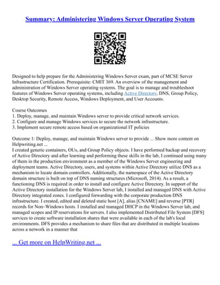 Summary: Administering Windows Server Operating System
Designed to help prepare for the Administering Windows Server exam, part of MCSE Server
Infrastructure Certification. Prerequisite: CMIT 369. An overview of the management and
administration of Windows Server operating systems. The goal is to manage and troubleshoot
features of Windows Server operating systems, including Active Directory, DNS, Group Policy,
Desktop Security, Remote Access, Windows Deployment, and User Accounts.
Course Outcomes
1. Deploy, manage, and maintain Windows server to provide critical network services.
2. Configure and manage Windows services to secure the network infrastructure.
3. Implement secure remote access based on organizational IT policies
Outcome 1: Deploy, manage, and maintain Windows server to provide ... Show more content on
Helpwriting.net ...
I created generic containers, OUs, and Group Policy objects. I have performed backup and recovery
of Active Directory and after learning and performing these skills in the lab, I continued using many
of them in the production environment as a member of the Windows Server engineering and
deployment teams. Active Directory, users, and systems within Active Directory utilize DNS as a
mechanism to locate domain controllers. Additionally, the namespace of the Active Directory
domain structure is built on top of DNS naming structures (Microsoft, 2014). As a result, a
functioning DNS is required in order to install and configure Active Directory. In support of the
Active Directory installation for the Windows Server lab, I installed and managed DNS with Active
Directory integrated zones. I configured forwarding with the corporate production DNS
infrastructure. I created, edited and deleted static host [A], alias [CNAME] and reverse [PTR]
records for Non–Windows hosts. I installed and managed DHCP in the Windows Server lab, and
managed scopes and IP reservations for servers. I also implemented Distributed File System [DFS]
services to create software installation shares that were available in each of the lab's local
environments. DFS provides a mechanism to share files that are distributed in multiple locations
across a network in a manner that
... Get more on HelpWriting.net ...
 