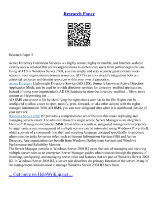 Research Paper
Research Paper 3
Active Directory Federation Services is a highly secure, highly extensible, and Internet–scalable
identity access solution that allows organizations to authenticate users from partner organizations.
Using AD FS in Windows Server 2008, you can simply and very securely grant external users
access to your organization's domain resources. AD FS can also simplify integration between
untrusted resources and domain resources within your own organization.
Active Directory Lightweight Directory Service (AD LDS), formerly known as Active Directory
Application Mode, can be used to provide directory services for directory–enabled applications.
Instead of using your organization's AD DS database to store the directory–enabled ... Show more
content on Helpwriting.net ...
AD RMS can protect a file by identifying the rights that a user has to the file. Rights can be
configured to allow a user to open, modify, print, forward, or take other actions with the rights–
managed information. With AD RMS, you can now safeguard data when it is distributed outside of
your network.
Windows Server 2008 R2 provides a comprehensive set of features that make deploying and
managing servers easier. For administration of a single server, Server Manager is an integrated
Microsoft Management Console (MMC) that offers a seamless, integrated management experience.
In larger enterprises, management of multiple servers can be automated using Windows PowerShell,
which consists of a command–line shell and scripting language designed specifically to automate
administration tasks for server roles, such as Internet Information Services (IIS) and Active
Directory. Any organization can benefit from Windows Deployment Services and Windows
Performance and Reliability Monitor.
The Server Manager console in Windows Server 2008 R2 eases the task of managing and securing
multiple server roles in an enterprise. Server Manager guides administrators through the process of
installing, configuring, and managing server roles and features that are part of Windows Server 2008
R2. In Windows Server 2008 R2, a server role describes the primary function of the server. Many of
the management consoles used to manage Windows Server 2008 R2 have been
... Get more on HelpWriting.net ...
 
