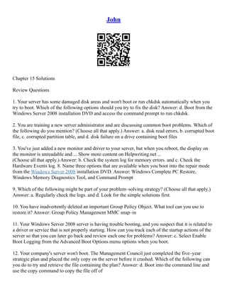 John
Chapter 15 Solutions
Review Questions
1. Your server has some damaged disk areas and won't boot or run chkdsk automatically when you
try to boot. Which of the following options should you try to fix the disk? Answer: d. Boot from the
Windows Server 2008 installation DVD and access the command prompt to run chkdsk.
2. You are training a new server administrator and are discussing common boot problems. Which of
the following do you mention? (Choose all that apply.) Answer: a. disk read errors, b. corrupted boot
file, c. corrupted partition table, and d. disk failure on a drive containing boot files
3. You've just added a new monitor and driver to your server, but when you reboot, the display on
the monitor is unreadable and ... Show more content on Helpwriting.net ...
(Choose all that apply.) Answer: b. Check the system log for memory errors. and c. Check the
Hardware Events log. 8. Name three options that are available when you boot into the repair mode
from the Windows Server 2008 installation DVD. Answer: Windows Complete PC Restore,
Windows Memory Diagnostics Tool, and Command Prompt
9. Which of the following might be part of your problem–solving strategy? (Choose all that apply.)
Answer: a. Regularly check the logs. and d. Look for the simple solutions first.
10. You have inadvertently deleted an important Group Policy Object. What tool can you use to
restore it? Answer: Group Policy Management MMC snap–in
11. Your Windows Server 2008 server is having trouble booting, and you suspect that it is related to
a driver or service that is not properly starting. How can you track each of the startup actions of the
server so that you can later go back and review each one for problems? Answer: c. Select Enable
Boot Logging from the Advanced Boot Options menu options when you boot.
12. Your company's server won't boot. The Management Council just completed the five–year
strategic plan and placed the only copy on the server before it crashed. Which of the following can
you do to try and retrieve the file containing the plan? Answer: d. Boot into the command line and
use the copy command to copy the file off of
 