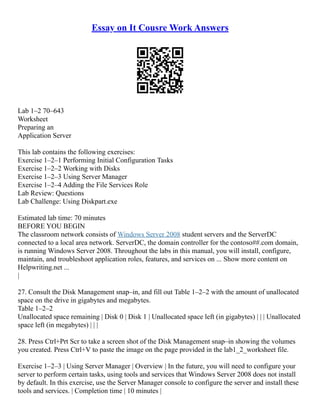 Essay on It Cousre Work Answers
Lab 1–2 70–643
Worksheet
Preparing an
Application Server
This lab contains the following exercises:
Exercise 1–2–1 Performing Initial Configuration Tasks
Exercise 1–2–2 Working with Disks
Exercise 1–2–3 Using Server Manager
Exercise 1–2–4 Adding the File Services Role
Lab Review: Questions
Lab Challenge: Using Diskpart.exe
Estimated lab time: 70 minutes
BEFORE YOU BEGIN
The classroom network consists of Windows Server 2008 student servers and the ServerDC
connected to a local area network. ServerDC, the domain controller for the contoso##.com domain,
is running Windows Server 2008. Throughout the labs in this manual, you will install, configure,
maintain, and troubleshoot application roles, features, and services on ... Show more content on
Helpwriting.net ...
|
27. Consult the Disk Management snap–in, and fill out Table 1–2–2 with the amount of unallocated
space on the drive in gigabytes and megabytes.
Table 1–2–2
Unallocated space remaining | Disk 0 | Disk 1 | Unallocated space left (in gigabytes) | | | Unallocated
space left (in megabytes) | | |
28. Press Ctrl+Prt Scr to take a screen shot of the Disk Management snap–in showing the volumes
you created. Press Ctrl+V to paste the image on the page provided in the lab1_2_worksheet file.
Exercise 1–2–3 | Using Server Manager | Overview | In the future, you will need to configure your
server to perform certain tasks, using tools and services that Windows Server 2008 does not install
by default. In this exercise, use the Server Manager console to configure the server and install these
tools and services. | Completion time | 10 minutes |
 