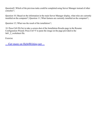 Question9 | Which of the previous tasks could be completed using Server Manager instead of other
consoles? |
Question 10 | Based on the information in the main Server Manager display, what roles are currently
installed on the computer? | Question 11 | What features are currently installed on the computer? |
Question 12 | What was the result of the installation? |
10. Press Ctrl+Prt Scr to take a screen shot of the Installation Results page in the Resume
Configuration Wizard. Press Ctrl+V to paste the image on the page provided in the
lab1_2_worksheet file.
Exercise
... Get more on HelpWriting.net ...
 