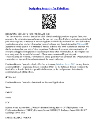 Designing Security for Fabrikam
DESIGNING SECURITY FOR FABRIKAM, INC.
This case study is a practical application of all of the knowledge you have acquired from your
courses in the networking curriculum over the past two years. It will allow you to demonstrate both
your knowledge and experience in networking both academically and hands–on. It will also allow
you to draw on what you have learned as you worked your way through the online Microsoft IT
Academy Security course. It is intended to be used as first a mid–term examination and then will
also be continued as your end of class project and final exam. It presents a thorough review of
concepts and applications presented in courses you have taken while at JSRCC. To complete this
case study, read the scenario below and ... Show more content on Helpwriting.net ...
To establish the IPSec tunnel, Fabrikam uses a third–party firewall appliance. The IPSec tunnel uses
a shared secret password for authentication of the tunnel endpoints.
Fabrikam Domain Controllers Each office has at least one Windows Server 2003 backup domain
controller (BDC). The primary domain controller (PDC) for the Fabrikam domain resides in the
head office in Seattle. Table A–1 provides information on the configuration of the domain
controllers in each of the offices.
Table A–1
Fabrikam Domain Controllers Location Role Services/Applications
Name
FABDC1
Seattle
PDC
Domain Name System (DNS), Windows Internet Naming Service (WINS) Dynamic Host
Configuration Protocol (DHCP), Exchange Server 2003 DHCP, Exchange Server 2003 DHCP,
Exchange Server 2003
FABDC2 FABDC3 FABDC4
 