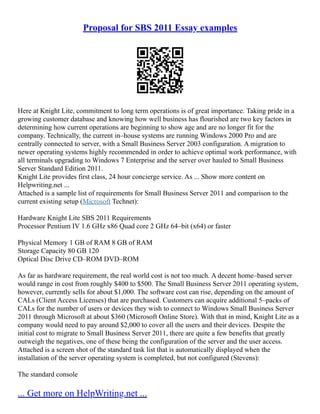 Proposal for SBS 2011 Essay examples
Here at Knight Lite, commitment to long term operations is of great importance. Taking pride in a
growing customer database and knowing how well business has flourished are two key factors in
determining how current operations are beginning to show age and are no longer fit for the
company. Technically, the current in–house systems are running Windows 2000 Pro and are
centrally connected to server, with a Small Business Server 2003 configuration. A migration to
newer operating systems highly recommended in order to achieve optimal work performance, with
all terminals upgrading to Windows 7 Enterprise and the server over hauled to Small Business
Server Standard Edition 2011.
Knight Lite provides first class, 24 hour concierge service. As ... Show more content on
Helpwriting.net ...
Attached is a sample list of requirements for Small Business Server 2011 and comparison to the
current existing setup (Microsoft Technet):
Hardware Knight Lite SBS 2011 Requirements
Processor Pentium IV 1.6 GHz x86 Quad core 2 GHz 64–bit (x64) or faster
Physical Memory 1 GB of RAM 8 GB of RAM
Storage Capacity 80 GB 120
Optical Disc Drive CD–ROM DVD–ROM
As far as hardware requirement, the real world cost is not too much. A decent home–based server
would range in cost from roughly $400 to $500. The Small Business Server 2011 operating system,
however, currently sells for about $1,000. The software cost can rise, depending on the amount of
CALs (Client Access Licenses) that are purchased. Customers can acquire additional 5–packs of
CALs for the number of users or devices they wish to connect to Windows Small Business Server
2011 through Microsoft at about $360 (Microsoft Online Store). With that in mind, Knight Lite as a
company would need to pay around $2,000 to cover all the users and their devices. Despite the
initial cost to migrate to Small Business Server 2011, there are quite a few benefits that greatly
outweigh the negatives, one of these being the configuration of the server and the user access.
Attached is a screen shot of the standard task list that is automatically displayed when the
installation of the server operating system is completed, but not configured (Stevens):
The standard console
... Get more on HelpWriting.net ...
 