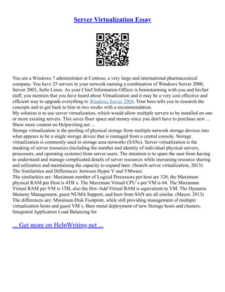Server Virtualization Essay
You are a Windows 7 administrator at Contoso, a very large and international pharmaceutical
company. You have 25 servers in your network running a combination of Windows Server 2000,
Server 2003, SuSe Linux. As your Chief Information Officer is brainstorming with you and his/her
staff, you mention that you have heard about Virtualization and it may be a very cost effective and
efficient way to upgrade everything to Windows Server 2008. Your boss tells you to research the
concepts and to get back to him in two weeks with a recommendation.
My solution is to use server virtualization, which would allow multiple servers to be installed on one
or more existing servers. This saves floor space and money since you don't have to purchase new ...
Show more content on Helpwriting.net ...
Storage virtualization is the pooling of physical storage from multiple network storage devices into
what appears to be a single storage device that is managed from a central console. Storage
virtualization is commonly used in storage area networks (SANs). Server virtualization is the
masking of server resources (including the number and identity of individual physical servers,
processors, and operating systems) from server users. The intention is to spare the user from having
to understand and manage complicated details of server resources while increasing resource sharing
and utilization and maintaining the capacity to expand later. (Search server virtualization, 2013)
The Similarities and Differences: between Hyper V and VMware:
The similarities are: Maximum number of Logical Processors per host are 320, the Maximum
physical RAM per Host is 4TB`s. The Maximum Virtual CPU`s per VM is 64. The Maximum
Virtual RAM per VM is 1TB, also the Hot–Add Virtual RAM is equivalentt to VM. The Dynamic
Memory Management, guest NUMA Support, and boot from SAN are all similar. (Mayer, 2013)
The differences are: Minimum Disk Footprint, while still providing management of multiple
virtualization hosts and guest VM`s. Bare metal deployment of new Storage hosts and clusters,
Integrated Application Load Balancing for
... Get more on HelpWriting.net ...
 