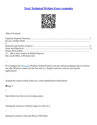 Twa1 Technical Writing Essay examples
Table of Contents
Capstone Proposal Summary .............................................................................................................. 1
Review of Other Work ..........................................................................................................................
4
Rationale and Systems Analysis ......................................................................................................... 6
Goals and Objectives ........................................................................................................................... 8
Project Deliverables ............................................................................................................................
12 ... Show more content on Helpwriting.net ...
Mic rosoft Office, CPS Interwrite)

W e configure the Microsoft Windows Setup Wizard to run any software packages that we need to
run after Windows restarts for the first time (i.e. Sophos Antivirus, and any site specific
applications)

Sysprep the system (which strips out s ystem identification information)
Page 3

Start Ghost Cast Server on a hosting system

Turning the system on with the image we want on it

Setting the system to Network Boot or PXE Boot
 