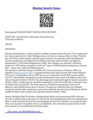 Riordan Security Issues
Running head: WEB SECUIRTY ISSUES AND CONCERNS
CMGT 440 – Introduction to Information Systems Security
University of Phoenix
Abstract
Introduction
Riordan manufacturing is a plastic injection molding company based in San Jose. The company also
has various operations in 3 other Michigan cities as well as one overseas office in China. "Riordan
has a 46 million annual earning" and their major customers are automotive parts manufacturers,
aircraft manufacturers, the Department of Defense, beverage makers, bottlers, and appliance
manufacturers", (UOP Virtual Organization, 2006). This company was started by a chemistry
professor in 1993 and has expanded over the last 7 years. In 2006 Riordan has projected to increase
their ... Show more content on Helpwriting.net ...
The network is currently running on Windows NT servers (University of Phoenix, 2006). An
upgrade to Windows Server 2003 is suggested because it has better security built in than Windows
NT servers. Using Windows Server 2003 the Internet Connection Firewall (ICF) can be enabled.
The ICF, when enabled is designed to monitor the destination and source of IP addresses that come
and go through the Internet. The ICF also discourages port scanning through the internet connection
(Palmer, 2003). A border gateway should be established to control the traffic that is allowed to cross
the border from any direction. The border gateway will block communications from any IP
addresses where problems have arose in the past. The gateway could also block any computer
outside the network unless permission is given from inside the network. Packet filtering can also be
enabled to block or allow packets from specified protocols (Palmer, 2003).
Pontiac, Michigan Plant The Pontiac, Michigan plant utilizes an internet protocol (IP) wide area
network to transmit data to and receive it from the San Jose (headquarters) and to the manufacturing
floor. In order to protect the data from eavesdropping, the first line of defense is to encrypt the data.
There are a myriad of encryption tools to accomplish this. Next, Riordan must protect the network
from intrusion. To accomplish this, the Pontiac plant
... Get more on HelpWriting.net ...
 