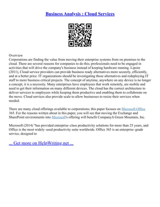 Business Analysis : Cloud Services
Overview
Corporations are finding the value from moving their enterprise systems from on premises to the
cloud. There are several reasons for companies to do this; professionals need to be engaged in
activities that will drive the company's business instead of keeping hardware running. Lipsitz
(2011), Cloud service providers can provide business ready alternatives more securely, efficiently,
and at a better price. IT organizations should be investigating those alternatives and redeploying IT
staff to more business critical projects. The concept of anytime, anywhere on any device is no longer
a concept, it is a necessity. Many enterprises have employees that work remotely, are mobile and
need to get their information on many different devices. The cloud has the correct architecture to
deliver services to employees while keeping them productive and enabling them to collaborate on
the move. Cloud services also provide scale to allow businesses to resize their services when
needed.
There are many cloud offerings available to corporations; this paper focuses on Microsoft Office
365. For the reasons written about in this paper, you will see that moving the Exchange and
SharePoint environments into Microsoft's offering will benefit CompanyA Green Mountain, Inc.
Microsoft (2014) "has provided enterprise–class productivity solutions for more than 25 years, and
Office is the most widely–used productivity suite worldwide. Office 365 is an enterprise–grade
service, designed to
... Get more on HelpWriting.net ...
 