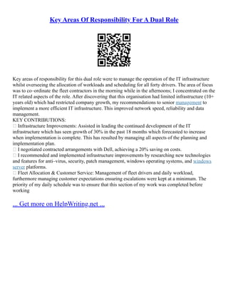 Key Areas Of Responsibility For A Dual Role
Key areas of responsibility for this dual role were to manage the operation of the IT infrastructure
whilst overseeing the allocation of workloads and scheduling for all forty drivers. The area of focus
was to co–ordinate the fleet contractors in the morning while in the afternoons; I concentrated on the
IT related aspects of the role. After discovering that this organisation had limited infrastructure (10+
years old) which had restricted company growth, my recommendations to senior management to
implement a more efficient IT infrastructure. This improved network speed, reliability and data
management.
KEY CONTRIBUTIONS:
 Infrastructure Improvements: Assisted in leading the continued development of the IT
infrastructure which has seen growth of 30% in the past 18 months which forecasted to increase
when implementation is complete. This has resulted by managing all aspects of the planning and
implementation plan.
 I negotiated contracted arrangements with Dell, achieving a 20% saving on costs.
 I recommended and implemented infrastructure improvements by researching new technologies
and features for anti–virus, security, patch management, windows operating systems, and windows
server platforms.
 Fleet Allocation & Customer Service: Management of fleet drivers and daily workload,
furthermore managing customer expectations ensuring escalations were kept at a minimum. The
priority of my daily schedule was to ensure that this section of my work was completed before
working
... Get more on HelpWriting.net ...
 