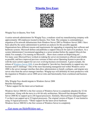 Wingtip Toys Essay
Wingtip Toys in Queens, New York
A senior network administrator for Wingtip Toys, a medium–sized toy manufacturing company with
approximately 100 employees located in Queens, New York. The company is contemplating a
migration of its network infrastructure from Windows Server 2003 to Windows Server 2008. I have
been asked by the senior administrator to perform an analysis for this possible upgrade.
Organizations have different reasons and requirements for upgrading or migrating their software and
hardware systems. Microsoft defines and publishes a support lifecycle for each of its products. As a
system Administrator I recommend upgrading to a newer product before the support lifecycle has
ended. For example, CAs running on Microsoft ... Show more content on Helpwriting.net ...
For many years Microsoft have worked on making the server environment as efficient and reliable
as possible, and have improved previous versions of their server Operating System to provide us
with the most current support for our ever–evolving business environment. A great example, the
release of Windows Server 2008, it was developed to "provide key functionality to support any size
business and IT challenge". One of the most fascinating managemet tool within Windows server
2008 is the server manager interface that allow administrators to Install, configure, and migrate new
server roles from the server manager interface. Wingtip toys will definitely be more productive with
the migration to Windows server 2008 server roles and functionality from a technical and business
aspect.
Why Wingtip Toys should migrate to Windows Server 2008
Benefits/Advantages
* Better support for the latest server hardware
Windows Server 2008 R2 is the first version of Windows Server to completely abandon the 32–bit
architecture. Along with the move to a 64–bit only architecture, Microsoft has designed Windows
Server 2008 R2 to support up to 256 logical processors. Similarly, Microsoft has redesigned Hyper–
V so that it can support up to 32 logical processors. The original version of Hyper–V was limited to
using 16 logical processors. * Better support for the latest server hardware
Windows Server 2008 R2 is the first version of Windows Server to completely
... Get more on HelpWriting.net ...
 