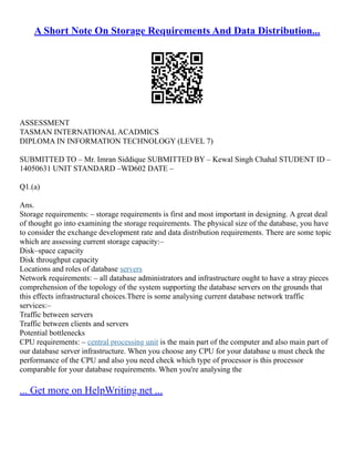 A Short Note On Storage Requirements And Data Distribution...
ASSESSMENT
TASMAN INTERNATIONAL ACADMICS
DIPLOMA IN INFORMATION TECHNOLOGY (LEVEL 7)
SUBMITTED TO – Mr. Imran Siddique SUBMITTED BY – Kewal Singh Chahal STUDENT ID –
14050631 UNIT STANDARD –WD602 DATE –
Q1.(a)
Ans.
Storage requirements: – storage requirements is first and most important in designing. A great deal
of thought go into examining the storage requirements. The physical size of the database, you have
to consider the exchange development rate and data distribution requirements. There are some topic
which are assessing current storage capacity:–
Disk–space capacity
Disk throughput capacity
Locations and roles of database servers
Network requirements: – all database administrators and infrastructure ought to have a stray pieces
comprehension of the topology of the system supporting the database servers on the grounds that
this effects infrastructural choices.There is some analysing current database network traffic
services:–
Traffic between servers
Traffic between clients and servers
Potential bottlenecks
CPU requirements: – central processing unit is the main part of the computer and also main part of
our database server infrastructure. When you choose any CPU for your database u must check the
performance of the CPU and also you need check which type of processor is this processor
comparable for your database requirements. When you're analysing the
... Get more on HelpWriting.net ...
 