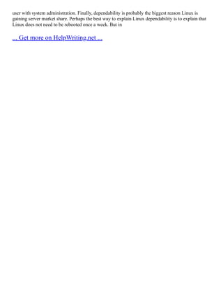 user with system administration. Finally, dependability is probably the biggest reason Linux is
gaining server market share. Perhaps the best way to explain Linux dependability is to explain that
Linux does not need to be rebooted once a week. But in
... Get more on HelpWriting.net ...
 