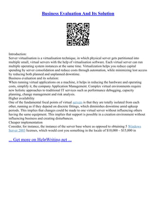 Business Evaluation And Its Solution
Introduction:
Server virtualisation is a virtualisation technique, in which physical server gets partitioned into
multiple small, virtual servers with the help of virtualisation software. Each virtual server can run
multiple operating system instances at the same time. Virtualization helps you reduce capital
spending by server consolidation and reduce costs through automation, while minimizing lost access
by reducing both planned and unplanned downtime.
Business evaluation and its solution:
When running virtual applications on a machine, it helps in reducing the hardware and operating
costs, simplify it, the company Application Management. Complex virtual environments require
new holistic approaches to traditional IT services such as performance debugging, capacity
planning, change management and risk analysis.
Higher availability
One of the fundamental focal points of virtual servers is that they are totally isolated from each
other, running as if they depend on discrete fittings, which diminishes downtime amid upkeep
periods. This implies that changes could be made to one virtual server without influencing others
having the same equipment. This implies that support is possible in a creation environment without
influencing business and creating disturbances.
Cheaper implementation
Consider, for instance, the instance of the server base where as opposed to obtaining 5 Windows
Server 2003 licenses, which would cost you something in the locale of $10,000 – $15,000 in
... Get more on HelpWriting.net ...
 