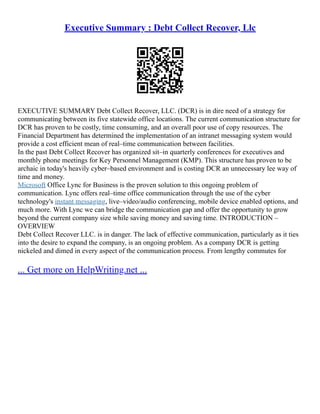 Executive Summary : Debt Collect Recover, Llc
EXECUTIVE SUMMARY Debt Collect Recover, LLC. (DCR) is in dire need of a strategy for
communicating between its five statewide office locations. The current communication structure for
DCR has proven to be costly, time consuming, and an overall poor use of copy resources. The
Financial Department has determined the implementation of an intranet messaging system would
provide a cost efficient mean of real–time communication between facilities.
In the past Debt Collect Recover has organized sit–in quarterly conferences for executives and
monthly phone meetings for Key Personnel Management (KMP). This structure has proven to be
archaic in today's heavily cyber–based environment and is costing DCR an unnecessary lee way of
time and money.
Microsoft Office Lync for Business is the proven solution to this ongoing problem of
communication. Lync offers real–time office communication through the use of the cyber
technology's instant messaging, live–video/audio conferencing, mobile device enabled options, and
much more. With Lync we can bridge the communication gap and offer the opportunity to grow
beyond the current company size while saving money and saving time. INTRODUCTION –
OVERVIEW
Debt Collect Recover LLC. is in danger. The lack of effective communication, particularly as it ties
into the desire to expand the company, is an ongoing problem. As a company DCR is getting
nickeled and dimed in every aspect of the communication process. From lengthy commutes for
... Get more on HelpWriting.net ...
 