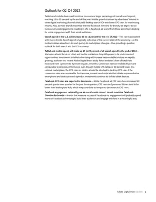 Outlook for Q2-Q4 2012
Tablets and mobile devices will continue to assume a larger percentage of overall search spend,
reaching 15 to 20 percent by the end of this year. Mobile growth is driven by advertisers’ interest in
other digital marketing channels that yield desktop search ROI with lower CPC rates for maximizing
returns. Also, as more brands maximize the new Facebook Timeline for brands, we expect to see
increases in postengagement, resulting in lifts in Facebook ad spend from those advertisers looking
for more engagement with their social audiences.

Search spend in the U.S. will increase 10 to 15 percent for the rest of 2012—This rate is consistent
with macro trends. Search spend is typically indicative of the current state of the economy—as the
medium allows advertisers to react quickly to marketplace changes—thus providing a positive
outlook for both search and the U.S. economy.

Tablet and mobile spend will make up 15 to 20 percent of all search spend by the end of 2012—
Marketers should focus on tablet and mobile markets as they still appear to be underinvested
opportunities. Investments in tablet advertising will increase because tablet visitors are rapidly
growing, as shown in a recent Adobe Digital Index study. Retail websites’ share of total visits
increased from 1 percent to 4 percent in just 12 months. Conversion rates on mobile devices are
comparable to desktop performance, even though mobile CPC rates are 30 percent lower. In a
rational marketplace, the CPC rates on tablets should be identical to desktop CPC rates if the
conversion rates are comparable. Furthermore, current trends indicate that tablets may cannibalize
smartphone and desktop search spend as investments continue to shift to tablet devices.

Facebook CPC rates are expected to decelerate—While Facebook ad CPC rates have increased 40
percent quarter over quarter for the past three quarters, CPC rates on Sponsored Stories tend to be
lower than Marketplace Ads, which may contribute to temporary decreases in CPC rates.

Facebook engagement rates will grow as more brands convert to and maximize Facebook
Timeline for brands—Brands that measure success of Facebook via engagement will probably spend
more on Facebook advertising to build their audiences and engage with fans in a meaningful way.




                                                                              Adobe Digital Index Update 2
 