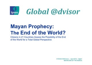 Global	@dvisor
                Global @d isor
Mayan P
M     Prophecy:
            h
The End of the World?
Citizens in 21 Countries Assess the Possibility of the End
of the World for a Total Global Perspective




                                                A Global	@dvisory – April 2012 – G@31
                                                          MAYAN END OF THE WORLD
 