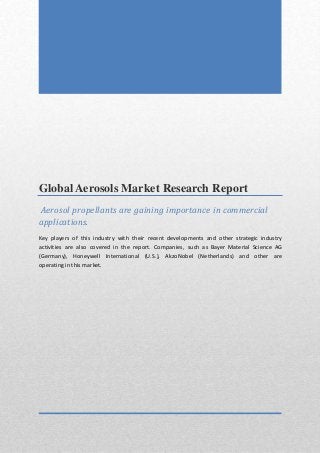 Global Aerosols Market Research Report
Aerosol propellants are gaining importance in commercial
applications.
Key players of this industry with their recent developments and other strategic industry
activities are also covered in the report. Companies, such as Bayer Material Science AG
(Germany), Honeywell International (U.S.), AkzoNobel (Netherlands) and other are
operating in this market.
 
