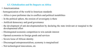4.3. Globalization and Its Impacts on Africa
• Americanization
- homogenization of the world in American standards
- Africa is poor performer due to conflicts and political instabilities
- In the political sphere, the erosion of sovereignty is there
- Artificial democracy and good governance
- the development of anti-developmentalism by declaring the state irrelevant or marginal to the
developmental effort
- Disintegrated economic competition to win outside interest
- Opened economies to foreign goods and services
- Severe loose of African identity
- Discouraged entrepreneurialism, economy is marginalized
- Not technological innovations, etc
 