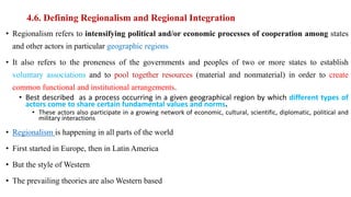 4.6. Defining Regionalism and Regional Integration
• Regionalism refers to intensifying political and/or economic processes of cooperation among states
and other actors in particular geographic regions
• It also refers to the proneness of the governments and peoples of two or more states to establish
voluntary associations and to pool together resources (material and nonmaterial) in order to create
common functional and institutional arrangements.
• Best described as a process occurring in a given geographical region by which different types of
actors come to share certain fundamental values and norms.
• These actors also participate in a growing network of economic, cultural, scientific, diplomatic, political and
military interactions
• Regionalism is happening in all parts of the world
• First started in Europe, then in Latin America
• But the style of Western
• The prevailing theories are also Western based
 