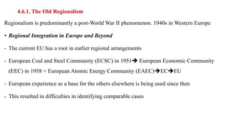 4.6.1. The Old Regionalism
Regionalism is predominantly a post-World War II phenomenon. 1940s in Western Europe
• Regional Integration in Europe and Beyond
- The current EU has a root in earlier regional arrangements
- European Coal and Steel Community (ECSC) in 1951 European Economic Community
(EEC) in 1958 + European Atomic Energy Community (EAEC)ECEU
- European experience as a base for the others elsewhere is being used since then
- This resulted in difficulties in identifying comparable cases
 