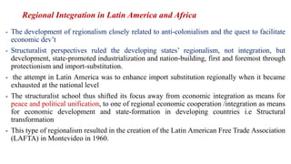 Regional Integration in Latin America and Africa
- The development of regionalism closely related to anti-colonialism and the quest to facilitate
economic dev’t
- Structuralist perspectives ruled the developing states’ regionalism, not integration, but
development, state-promoted industrialization and nation-building, first and foremost through
protectionism and import-substitution.
- the attempt in Latin America was to enhance import substitution regionally when it became
exhausted at the national level
- The structuralist school thus shifted its focus away from economic integration as means for
peace and political unification, to one of regional economic cooperation /integration as means
for economic development and state-formation in developing countries i.e Structural
transformation
- This type of regionalism resulted in the creation of the Latin American Free Trade Association
(LAFTA) in Montevideo in 1960.
 