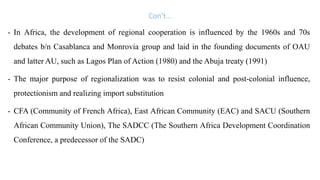 Con’t…
- In Africa, the development of regional cooperation is influenced by the 1960s and 70s
debates b/n Casablanca and Monrovia group and laid in the founding documents of OAU
and latter AU, such as Lagos Plan of Action (1980) and the Abuja treaty (1991)
- The major purpose of regionalization was to resist colonial and post-colonial influence,
protectionism and realizing import substitution
- CFA (Community of French Africa), East African Community (EAC) and SACU (Southern
African Community Union), The SADCC (The Southern Africa Development Coordination
Conference, a predecessor of the SADC)
 