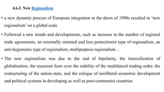 4.6.2. New Regionalism
• a new dynamic process of European integration in the dawn of 1990s resulted in ‘new
regionalism’ on a global scale
• Followed a new trends and developments, such as increase in the number of regional
trade agreements, an externally oriented and less protectionist type of regionalism, an
anti-hegemonic type of regionalism, multipurpose regionalism…
• The new regionalism was due to the end of bipolarity, the intensification of
globalization, the recurrent fears over the stability of the multilateral trading order, the
restructuring of the nation-state, and the critique of neoliberal economic development
and political systems in developing as well as post-communist countries.
 