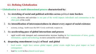 4.1. Defining Globalization
• Globalization is a multi dimensional process characterized by:
1. the stretching of social and political activities across political state borders
• events, decisions and activities in one part of the world impacts individuals and communities in the
other parts of the world
2. the intensification of interconnectedness in almost every aspect of social existence
• economy, ecology, health issues like HIV/ Covid, world trade, weapons etc.
3. the accelerating pace of global interactions and process
• rapid world wide transport and communication increase leading to fast transmission of news, goods,
information, capital and technology to move around the world with ease
4. deepening enmeshment (tangle) of local and global
• local events might have serious global impact; global events might have great impact on local
consequences
• lead the world to be a shared social space
 