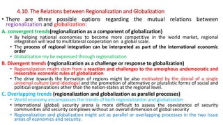 4.10. The Relations between Regionalization and Globalization
• There are three possible options regarding the mutual relations between
regionalization and globalization:
A. convergent trends(regionalization as a component of globalization)
• By helping national economies to become more competitive in the world market, regional
integration will lead to multilateral cooperation on a global scale.
• The process of regional integration can be interpreted as part of the international economic
order
• Globalization my be expressed through regionalization
B. Divergent trends (regionalization as a challenge or response to globalization)
• Regionalization might stem from a reaction and challenges to the amorphous undemocratic and
inexorable economic rules of globalization
• The drive towards the formation of regions might be also motivated by the denial of a single
universal culture (and ideology) and the promotion of alternative or pluralistic forms of social and
political organizations other than the nation-states at the regional level.
C. Overlapping trends (regionalization and globalization as parallel processes)
• World economy encompasses the trends of both regionalization and globalization
• International (global) security arena is more difficult to assess the coexistence of security
communities and security complexes without an overall dimension of global security
• Regionalization and globalization might act as parallel or overlapping processes in the two issue
areas of economics and security.
 