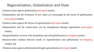 Regionalization, Globalization and State
(1)nation-states oppose globalization (divergent trends);
(2)nationalism and the formation of new states are encouraged by the forces of globalization
(convergent trends);
(3)nation-states oppose the forces of regionalization (divergent trends);
(4)nationalism and the nation-states can be strengthened through regionalism (convergent
trends);
(5)regionalization coexists with nationalism and with globalization (overlapping trends);
(6)nation-states mediate between trends of regionalization and globalization (overlapping
trends); and
(7)nation-states oppose globalization through regionalization (divergent trends).
 