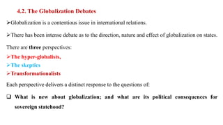 4.2. The Globalization Debates
Globalization is a contentious issue in international relations.
There has been intense debate as to the direction, nature and effect of globalization on states.
There are three perspectives:
The hyper-globalists,
The skeptics
Transformationalists
Each perspective delivers a distinct response to the questions of:
 What is new about globalization; and what are its political consequences for
sovereign statehood?
 