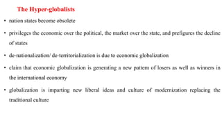 The Hyper-globalists
• nation states become obsolete
• privileges the economic over the political, the market over the state, and prefigures the decline
of states
• de-nationalization/ de-territorialization is due to economic globalization
• claim that economic globalization is generating a new pattern of losers as well as winners in
the international economy
• globalization is imparting new liberal ideas and culture of modernization replacing the
traditional culture
 