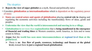 The skeptics
 Rejects the view of super globalist as a myth, flawed and politically naïve
• Considers globalization as internationalization which is dependent on the regulatory power
of states
 States are central actors and agents of globalization playing central role in shaping and
regulating the economic activities including the transboundary flows of ideas, goods and
peoples
 Undermine the view that the world is interconnected and moving in to a village.
• Globalization is not more than regionalization that is being manifested in the emergence
of financial and trading blocs in Western countries, north America, in Asia and to some
extent in Africa.
• Argue that the world has seen more interconnectedness at regional level than at the
global level.
 There is no free flow of goods, resources, technology and finance at the global
level, instead there is just a regional based globalization
 