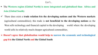 Con’t…
 The Western region (Global North) is more integrated and globalized than Africa and
Asia (Global South).
 There does exist a trade relation b/n the developing nations and the Western markets
(agricultural commodities); this trade is not beneficial to the developing nations as the
West sells technology and financial capital to the developing world where the developing
world sells its relatively much cheaper agricultural commodities.
 Doesn’t agree that globalization would help to narrow the economic and technological
gap b/n the Global North and the Global South
 