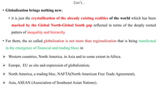 Con’t…
• Globalization brings nothing new;
• it is just the crystallization of the already existing realities of the world which has been
marked by the Global North-Global South gap reflected in terms of the deeply rooted
patters of inequality and hierarchy
• For them, the so called globalization is not more than regionalization that is being manifested
in the emergence of financial and trading blocs in
 Western countries, North America, in Asia and to some extent in Africa.
 Europe, EU as site and expression of globalization;
 North America, a trading bloc, NAFTA(North American Free Trade Agreement),
 Asia, ASEAN (Association of Southeast Asian Nations).
 