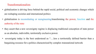 Transformationalists
• globalization is driving force behind the rapid social, political and economic changes which
are reshaping societies and international politics
• globalization is reconstituting or reengineering/transforming the power, function and the
authority of the state
• they assert that a new sovereignty regime is displacing traditional conception of state power
as an absolute, indivisible, territorially exclusive power.
• sovereignty today is the best understood as “….less a territorially defined barrier than a
bargaining resource for a politics characterized by complex transnational network
 