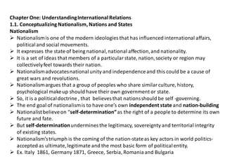 Chapter One: UnderstandingInternational Relations
1.1. Conceptualizing Nationalism, Nations and States
Nationalism
 Nationalismis one of the modern ideologies that has influenced international affairs,
politicaland social movements.
 It expresses the state of being national,national affection,and nationality.
 It is a set of ideas that members of a particularstate, nation,society or region may
collectivelyfeel towards their nation.
 Nationalismadvocatesnationalunity and independenceand this could be a cause of
great wars and revolutions.
 Nationalismargues that a group of peoples who share similarculture, history,
psychological makeup should have their own government or state.
 So, it is a politicaldoctrine , that believes that nationsshould be self -governing.
 The end goal of nationalismis to have one’s own independent state and nation-building
 Nationalistbelieveon “self-determination”as the right of a people to determine its own
future and fate.
 But self-determinationundermines the legitimacy, sovereignty and territorial integrity
of existing states.
 Nationalism’striumph is the coming of the nation-stateas key actors in world politics-
accepted as ultimate,legitimate and the most basic form of politicalentity.
 Ex. Italy 1861, Germany 1871, Greece, Serbia, Romaniaand Bulgaria
 