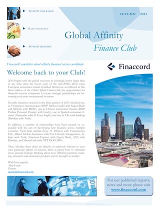 AFFINITY INSURANCE

BANCASSURANCE

AUTUMN

2013

Global Affinity

AFFINITY BANKING

Finance Club

Finaccord’s newsletter about affinity financial services worldwide

Welcome back to your Club!
2014 begins with the global economy in seemingly better shape than
at any time since the boom years of the mid-2000s, albeit some
European economies remain troubled. Moreover, as reflected in this
latest edition of the Global Affinity Finance Club, the opportunities for
financial services companies to create strategic partnerships are becoming ever more international in nature.
Notable initiatives tracked in the final quarter of 2013 included two
in Vietnamese bancassurance (BNP Paribas Cardif with Saigon Bank
and MetLife with BIDV), one in Chinese automotive finance (BNP
Paribas Personal Finance with Geely), one in Spanish consumer finance (Santander with El Corte Inglés) and one in UK retail banking
(Barclays with Asda).
In addition, a number of relationships have been created or expanded with the aim of developing new business across multiple
countries. Such deals include those of Affinion with Transamerica
Life, Allianz Global Assistance with Ten Lifestyle management, Allianz with Ford, American Express with Equity Bank, AXA with
Daimler, and MasterCard with NTT DOCOMO.
Thus, whether these deals are directly or indirectly relevant to your
own particular sphere of interest, there is plenty here to stimulate
more general strategic thinking about how different payment, banking, insurance and assistance products can be brought to market.
With best regards,
Alan Leach
Director
aleach@finaccord.com

For our published reports,
news and more please visit
www.finaccord.com

 