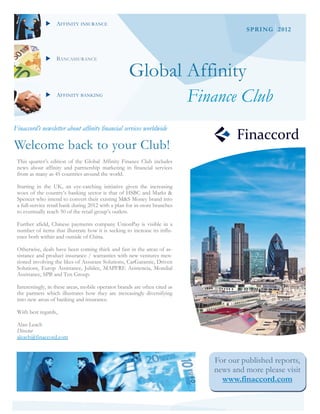 AFFINITY INSURANCE
                                                                                        SPRING 2012



              BANCASSURANCE

                                                    Global Affinity
              AFFINITY BANKING
                                                                            Finance Club
Finaccord’s newsletter about affinity financial services worldwide

Welcome back to your Club!
 This quarter’s edition of the Global Affinity Finance Club includes
 news about affinity and partnership marketing in financial services
 from as many as 45 countries around the world.

 Starting in the UK, an eye-catching initiative given the increasing
 woes of the country’s banking sector is that of HSBC and Marks &
 Spencer who intend to convert their existing M&S Money brand into
 a full-service retail bank during 2012 with a plan for in-store branches
 to eventually reach 50 of the retail group’s outlets.

 Further afield, Chinese payments company UnionPay is visible in a
 number of items that illustrate how it is seeking to increase its influ-
 ence both within and outside of China.

 Otherwise, deals have been coming thick and fast in the areas of as-
 sistance and product insurance / warranties with new ventures men-
 tioned involving the likes of Assurant Solutions, CarGarantie, Driven
 Solutions, Europ Assistance, Jubilee, MAPFRE Asistencia, Mondial
 Assistance, SPB and Ten Group.

 Interestingly, in these areas, mobile operator brands are often cited as
 the partners which illustrates how they are increasingly diversifying
 into new areas of banking and insurance.

 With best regards,

 Alan Leach
 Director
 aleach@finaccord.com



                                                                               For our published reports,
                                                                               news and more please visit
                                                                                 www.finaccord.com
 