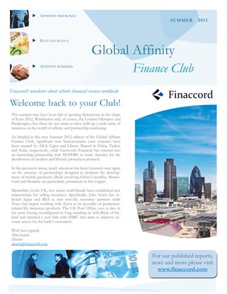 AFFINITY INSURANCE
                                                                                   SUMMER      2012



              BANCASSURANCE


                                                   Global Affinity
              AFFINITY BANKING
                                                                         Finance Club
Finaccord’s newsletter about affinity financial services worldwide

Welcome back to your Club!
 The summer may have been full of sporting distractions in the shape
 of Euro 2012, Wimbledon and, of course, the London Olympics and
 Paralympics, but these do not seem to have held up a wide array of
 initiatives in the world of affinity and partnership marketing.

 As detailed in this new Summer 2012 edition of the Global Affinity
 Finance Club, significant new bancassurance joint ventures have
 been created by AXA, Cigna and Liberty Mutual in China, Turkey
 and India, respectively, while Genworth Financial has entered into
 an interesting partnership with MAPFRE in Latin America for the
 distribution of creditor and lifestyle protection products.

 In the payments arena, much attention has been focussed once again
 on the creation of partnerships designed to facilitate the develop-
 ment of mobile payments. Deals involving China UnionPay, Master-
 Card and Monitise are particularly prominent in this respect.

 Meanwhile, in the UK, two major retail brands have established new
 relationships for selling insurance. Specifically, John Lewis has se-
 lected Ageas and RSA as new non-life insurance partners while
 Tesco has begun working with Aviva as its provider of protection-
 related life insurance products. The UK Post Office, too, is also in
 the news having reconfigured its long-standing tie with Bank of Ire-
 land and initiated a new link with HSBC that aims to improve ac-
 count access for the bank’s customers.

 With best regards,
 Alan Leach
 Director
 aleach@finaccord.com


                                                                            For our published reports,
                                                                            news and more please visit
                                                                              www.finaccord.com
 